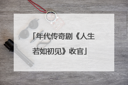 年代传奇剧《人生若如初见》收官