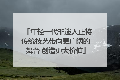 年轻一代非遗人正将传统技艺带向更广阔的舞台 创造更大价值
