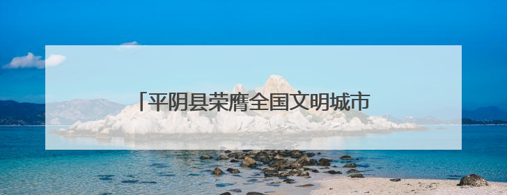 平阴县荣膺全国文明城市称号 文明创建结硕果