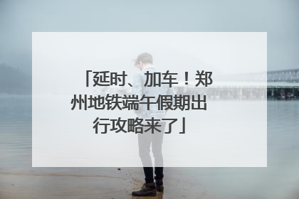 延时、加车！郑州地铁端午假期出行攻略来了