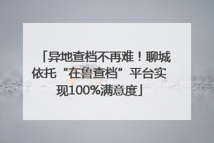 异地查档不再难！聊城依托“在鲁查档”平台实现100%满意度