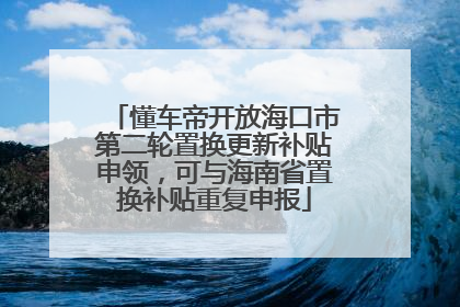 懂车帝开放海口市第二轮置换更新补贴申领，可与海南省置换补贴重复申报