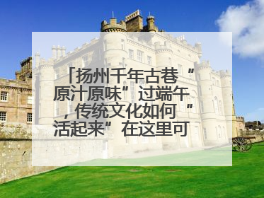 扬州千年古巷“原汁原味”过端午，传统文化如何“活起来”在这里可以找到答案