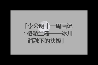 李公明｜一周画记：格陵兰岛——冰川消融下的抉择