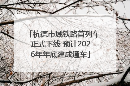 杭德市域铁路首列车正式下线 预计2026年年底建成通车