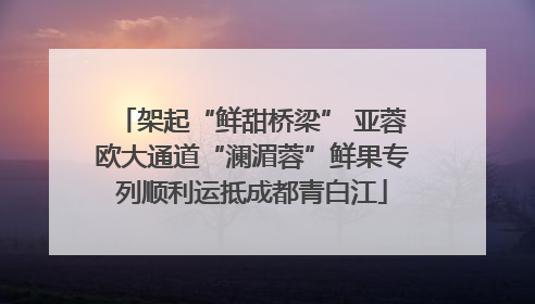 架起“鲜甜桥梁” 亚蓉欧大通道“澜湄蓉”鲜果专列顺利运抵成都青白江