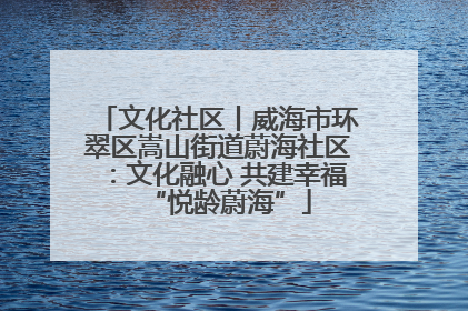文化社区丨威海市环翠区嵩山街道蔚海社区：文化融心 共建幸福“悦龄蔚海”