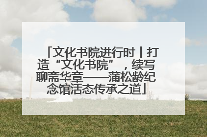 文化书院进行时丨打造“文化书院”，续写聊斋华章——蒲松龄纪念馆活态传承之道