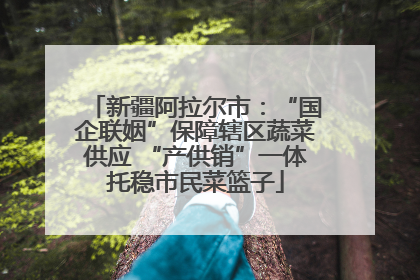 新疆阿拉尔市：“国企联姻”保障辖区蔬菜供应 “产供销”一体托稳市民菜篮子