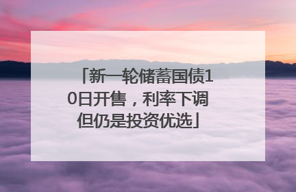 新一轮储蓄国债10日开售，利率下调但仍是投资优选