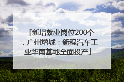 新增就业岗位200个，广州增城：新程汽车工业华南基地全面投产