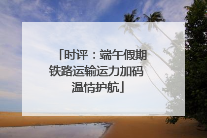 时评：端午假期铁路运输运力加码 温情护航