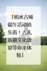 明水古城端午活动抢先看！古礼新趣文化盛宴等你来体验