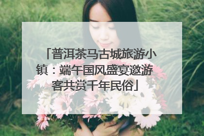 普洱茶马古城旅游小镇：端午国风盛宴邀游客共赏千年民俗