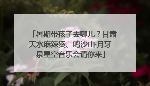 暑期带孩子去哪儿？甘肃天水麻辣烫、鸣沙山·月牙泉星空音乐会请你来