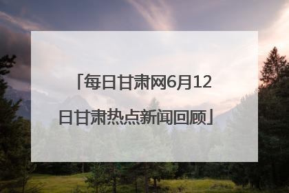 每日甘肃网6月12日甘肃热点新闻回顾
