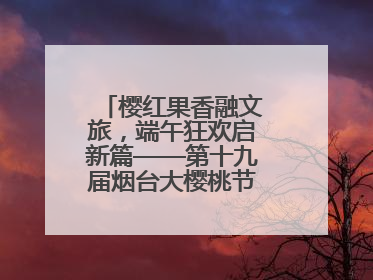 樱红果香融文旅，端午狂欢启新篇——第十九届烟台大樱桃节盛大开幕！