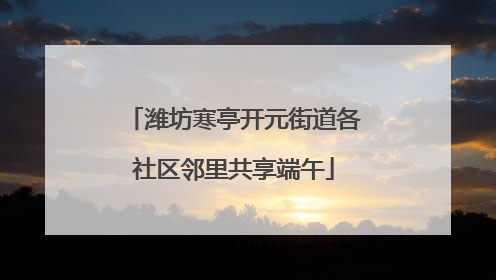 潍坊寒亭开元街道各社区邻里共享端午