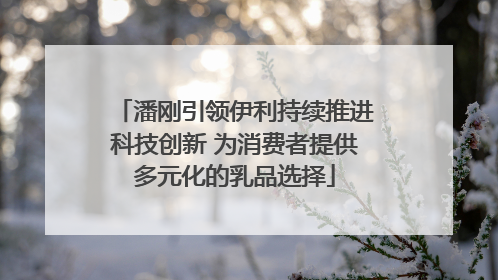 潘刚引领伊利持续推进科技创新 为消费者提供多元化的乳品选择