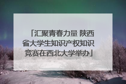 汇聚青春力量 陕西省大学生知识产权知识竞赛在西北大学举办