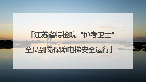 江苏省特检院“护考卫士”全员到岗保障电梯安全运行