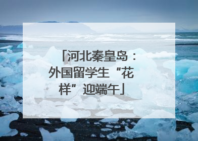 河北秦皇岛：外国留学生“花样”迎端午