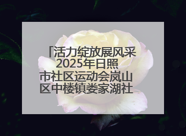 活力绽放展风采 2025年日照市社区运动会岚山区中楼镇娄家湖社区专场举行