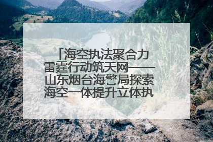 海空执法聚合力 雷霆行动筑天网——山东烟台海警局探索海空一体提升立体执法效能纪实