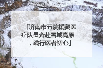 济南市五院援藏医疗队员奔赴雪域高原，践行医者初心