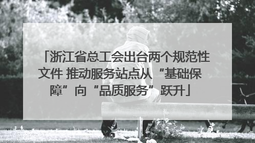 浙江省总工会出台两个规范性文件 推动服务站点从“基础保障”向“品质服务”跃升