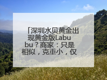 深圳水贝黄金出现黄金版Labubu？商家：只是相似，克重小，仅需几百元