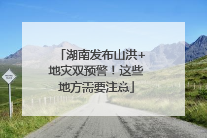 湖南发布山洪+地灾双预警！这些地方需要注意