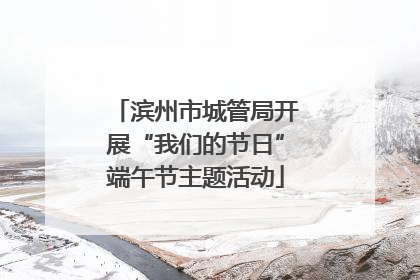 滨州市城管局开展“我们的节日”端午节主题活动