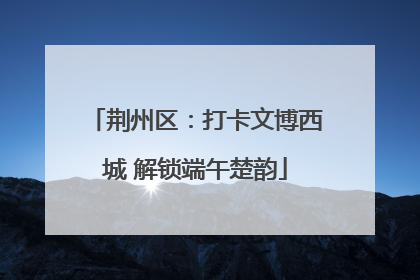 荆州区：打卡文博西城 解锁端午楚韵