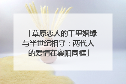 草原恋人的千里姻缘与半世纪相守：两代人的爱情在襄阳同框