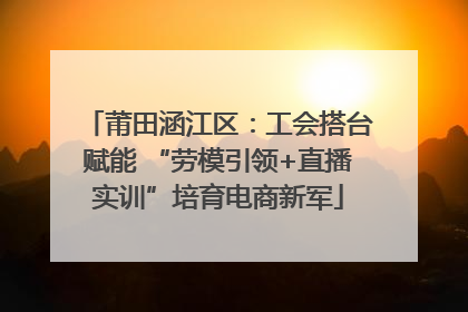 莆田涵江区：工会搭台赋能 “劳模引领+直播实训”培育电商新军