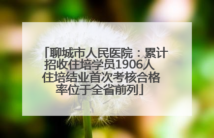 聊城市人民医院：累计招收住培学员1906人 住培结业首次考核合格率位于全省前列