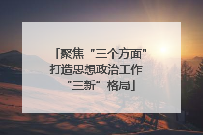 聚焦“三个方面” 打造思想政治工作“三新”格局