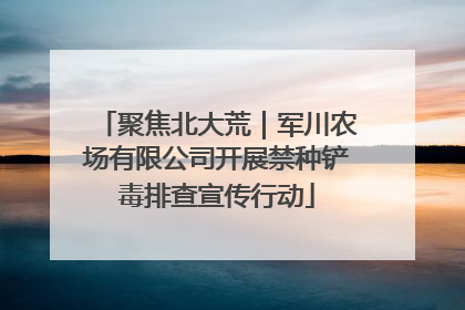 聚焦北大荒｜军川农场有限公司开展禁种铲毒排查宣传行动