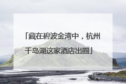 藏在碧波金湾中，杭州千岛湖这家酒店出圈