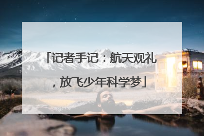 记者手记：航天观礼，放飞少年科学梦
