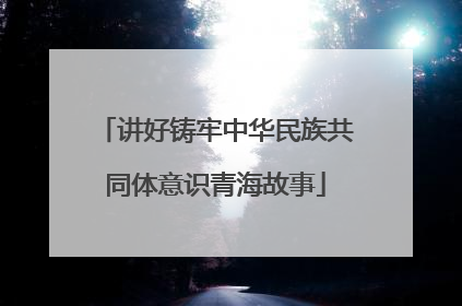讲好铸牢中华民族共同体意识青海故事