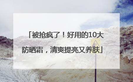 被抢疯了！好用的10大防晒霜，清爽提亮又养肤
