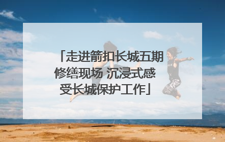 走进箭扣长城五期修缮现场 沉浸式感受长城保护工作