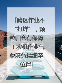 跨区作业不“打烊”，颗粒归仓有保障！农机作业气象服务精细至位置