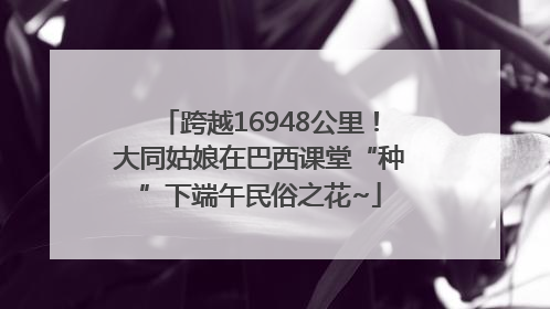 跨越16948公里！大同姑娘在巴西课堂“种”下端午民俗之花~