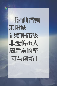 酒曲香飘耒阳城——记衡阳市级非遗传承人周后富的坚守与创新