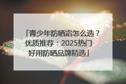 青少年防晒霜怎么选？优质推荐：2025热门好用防晒品牌精选