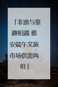 非遗与童趣相遇 雅安端午文旅市场供需两旺