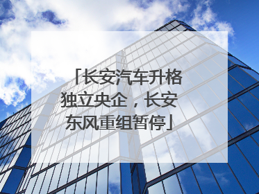 长安汽车升格独立央企，长安东风重组暂停